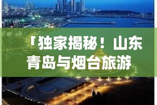 「独家揭秘！山东青岛与烟台旅游攻略大全，带你畅游海滨风光！」