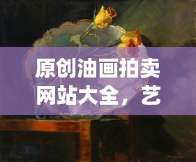 原创油画拍卖网站大全，艺术市场繁荣与数字化交易的新纪元